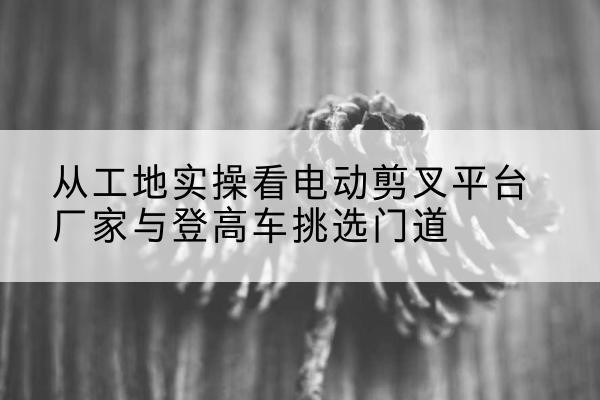 斗门电动剪叉升降平台厂家-从工地实操看电动剪叉平台厂家与登高车挑选门道