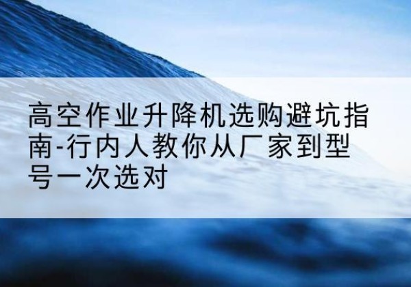 斗门升降平台厂家-高空作业升降机选购避坑指南-行内人教你从厂家到型号一次选对