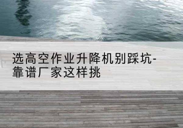 斗门剪叉式升降机厂家-选高空作业升降机别踩坑-靠谱厂家这样挑