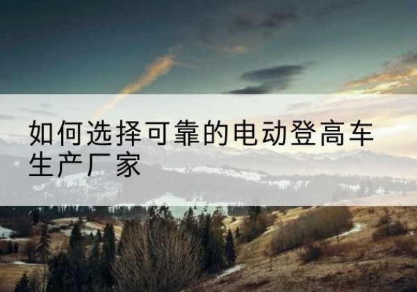 斗门电动登高车厂家-如何选择可靠的电动登高车生产厂家