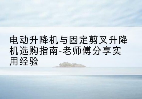 斗门电动升降机怎么选-电动升降机与固定剪叉升降机选购指南-老师傅分享实用经验