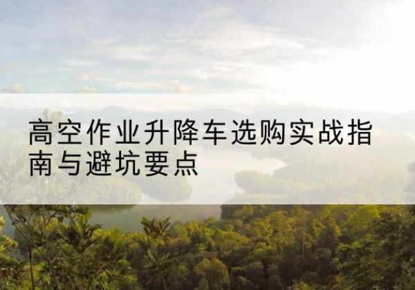 斗门升降车怎么选-高空作业升降车选购实战指南与避坑要点