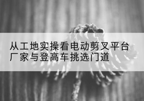 斗门电动剪叉升降平台厂家-从工地实操看电动剪叉平台厂家与登高车挑选门道