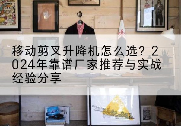 斗门升降平台厂家推荐-移动剪叉升降机怎么选？2024年靠谱厂家推荐与实战经验分享